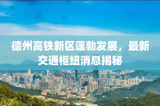 德州高铁新区蓬勃发展，最新交通枢纽消息揭秘