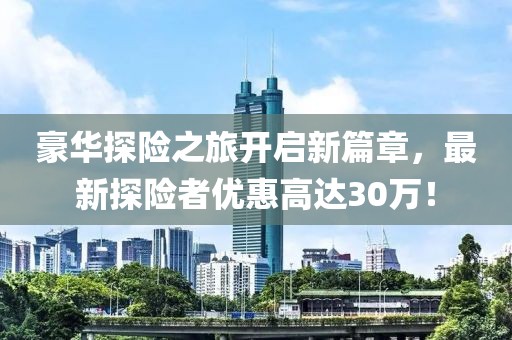 豪华探险之旅开启新篇章，最新探险者优惠高达30万！