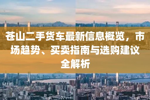 苍山二手货车最新信息概览，市场趋势、买卖指南与选购建议全解析
