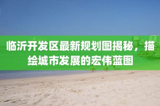 临沂开发区最新规划图揭秘，描绘城市发展的宏伟蓝图