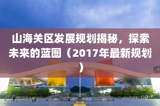 山海关区发展规划揭秘，探索未来的蓝图（2017年最新规划）
