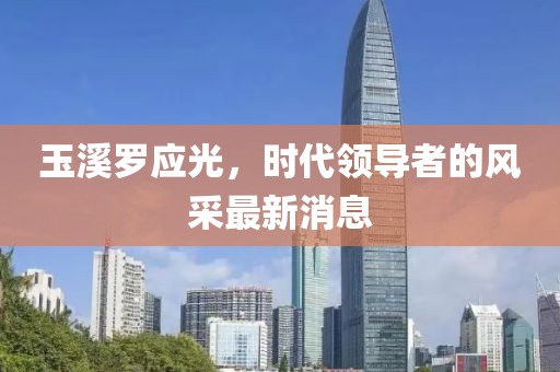玉溪罗应光，时代领导者的风采最新消息
