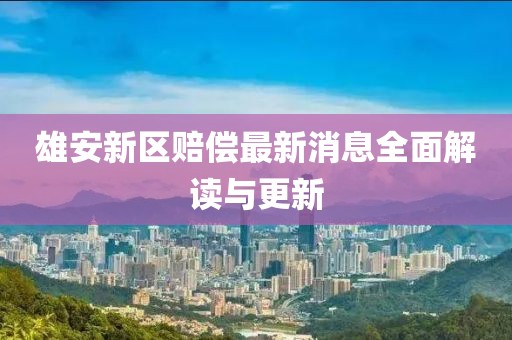 雄安新区赔偿最新消息全面解读与更新