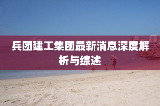 兵团建工集团最新消息深度解析与综述