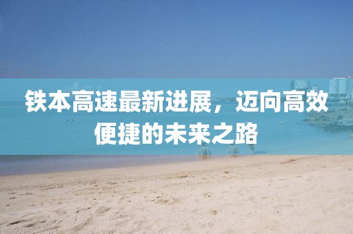 铁本高速最新进展，迈向高效便捷的未来之路