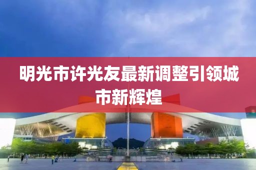 明光市许光友最新调整引领城市新辉煌