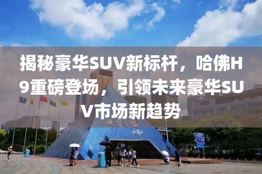 揭秘豪华SUV新标杆，哈佛H9重磅登场，引领未来豪华SUV市场新趋势