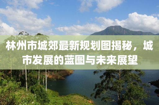 林州市城郊最新规划图揭秘，城市发展的蓝图与未来展望