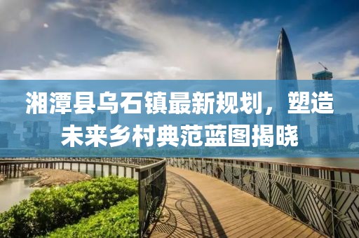 湘潭县乌石镇最新规划，塑造未来乡村典范蓝图揭晓