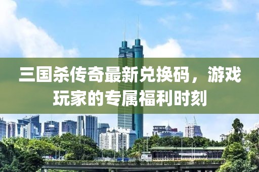 三国杀传奇最新兑换码，游戏玩家的专属福利时刻