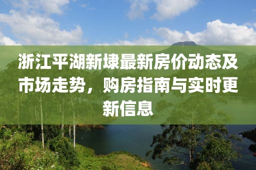 浙江平湖新埭最新房价动态及市场走势，购房指南与实时更新信息