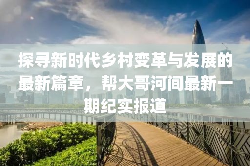 探寻新时代乡村变革与发展的最新篇章，帮大哥河间最新一期纪实报道
