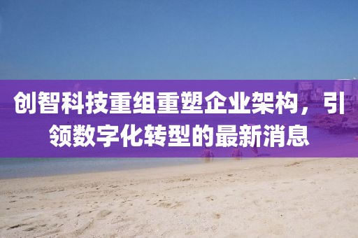 创智科技重组重塑企业架构，引领数字化转型的最新消息