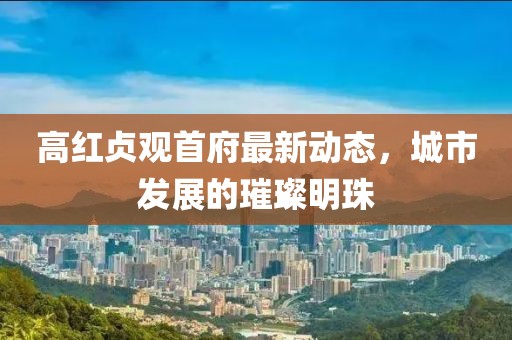 高红贞观首府最新动态，城市发展的璀璨明珠