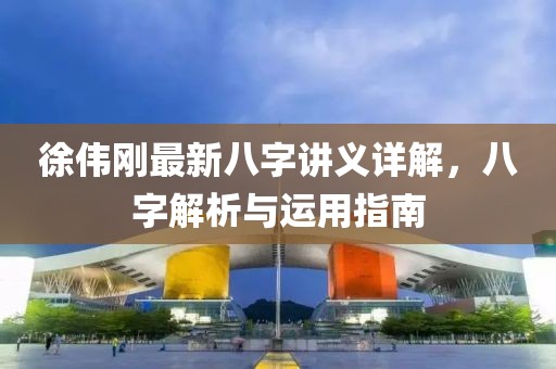 徐伟刚最新八字讲义详解，八字解析与运用指南
