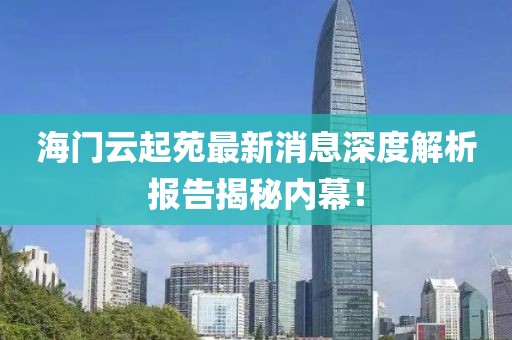 海门云起苑最新消息深度解析报告揭秘内幕！