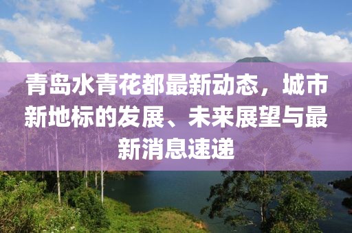 青岛水青花都最新动态，城市新地标的发展、未来展望与最新消息速递