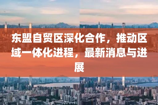 东盟自贸区深化合作，推动区域一体化进程，最新消息与进展