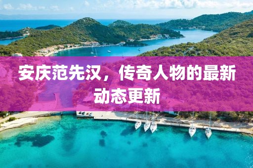 安庆范先汉，传奇人物的最新动态更新