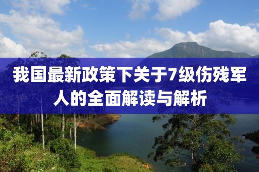 我国最新政策下关于7级伤残军人的全面解读与解析