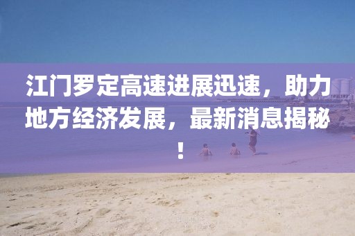 江门罗定高速进展迅速，助力地方经济发展，最新消息揭秘！