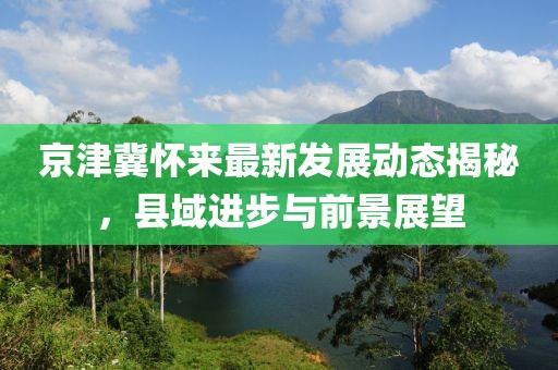 京津冀怀来最新发展动态揭秘，县域进步与前景展望