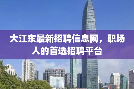 大江东最新招聘信息网，职场人的首选招聘平台
