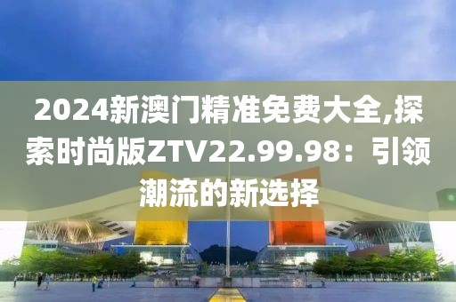 2024新澳门精准免费大全,探索时尚版ZTV22.99.98：引领潮流的新选择
