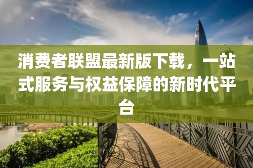 消费者联盟最新版下载，一站式服务与权益保障的新时代平台