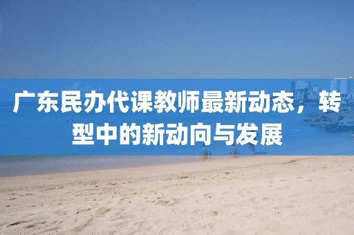广东民办代课教师最新动态，转型中的新动向与发展