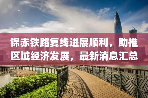 锦赤铁路复线进展顺利，助推区域经济发展，最新消息汇总