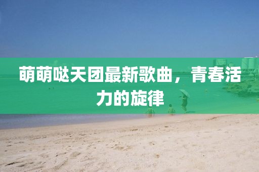 萌萌哒天团最新歌曲，青春活力的旋律