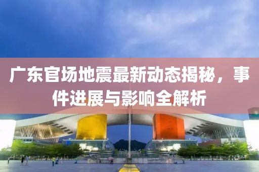 广东官场地震最新动态揭秘，事件进展与影响全解析