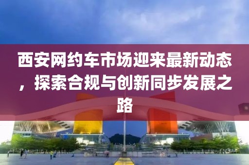 西安网约车市场迎来最新动态，探索合规与创新同步发展之路