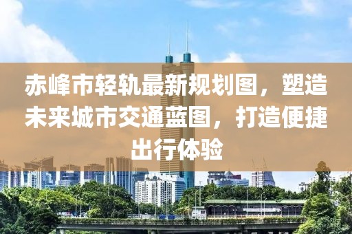 赤峰市轻轨最新规划图，塑造未来城市交通蓝图，打造便捷出行体验