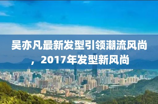 吴亦凡最新发型引领潮流风尚，2017年发型新风尚
