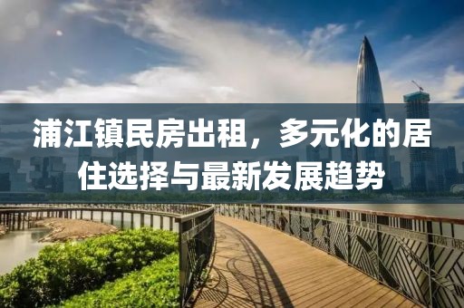 浦江镇民房出租，多元化的居住选择与最新发展趋势
