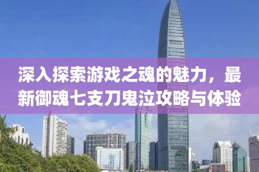 深入探索游戏之魂的魅力，最新御魂七支刀鬼泣攻略与体验
