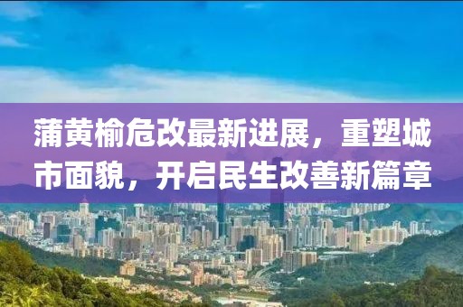 蒲黄榆危改最新进展，重塑城市面貌，开启民生改善新篇章