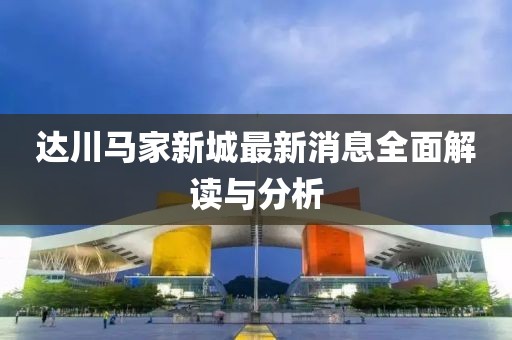 达川马家新城最新消息全面解读与分析
