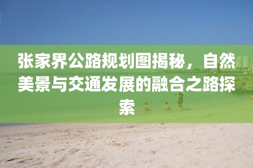 张家界公路规划图揭秘，自然美景与交通发展的融合之路探索