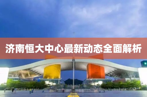济南恒大中心最新动态全面解析