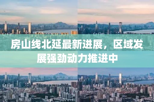 房山线北延最新进展，区域发展强劲动力推进中