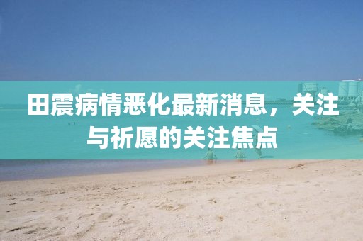 田震病情恶化最新消息，关注与祈愿的关注焦点
