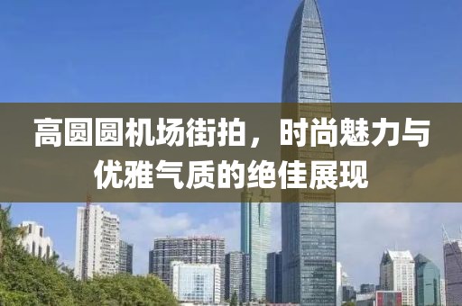 高圆圆机场街拍，时尚魅力与优雅气质的绝佳展现