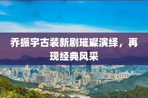 乔振宇古装新剧璀璨演绎，再现经典风采
