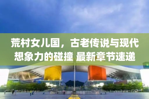 荒村女儿国，古老传说与现代想象力的碰撞 最新章节速递