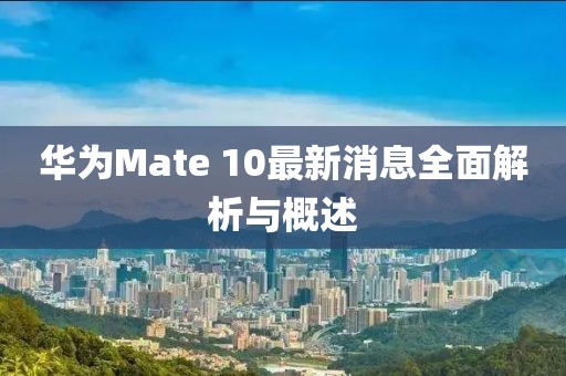 华为Mate 10最新消息全面解析与概述