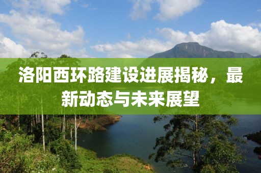 洛阳西环路建设进展揭秘，最新动态与未来展望
