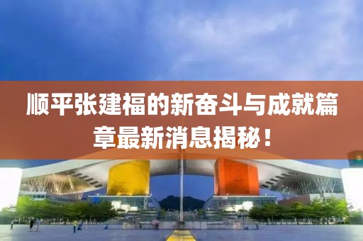 顺平张建福的新奋斗与成就篇章最新消息揭秘！